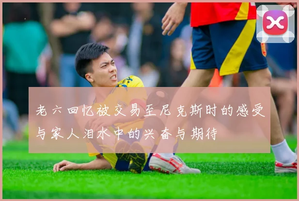 老六回忆被交易至尼克斯时的感受与家人泪水中的兴奋与期待