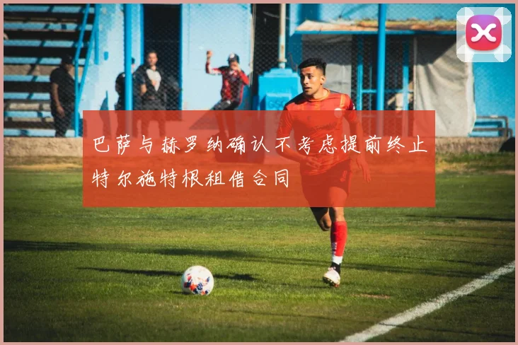 巴萨与赫罗纳确认不考虑提前终止特尔施特根租借合同