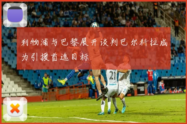 利物浦与巴黎展开谈判巴尔科拉成为引援首选目标