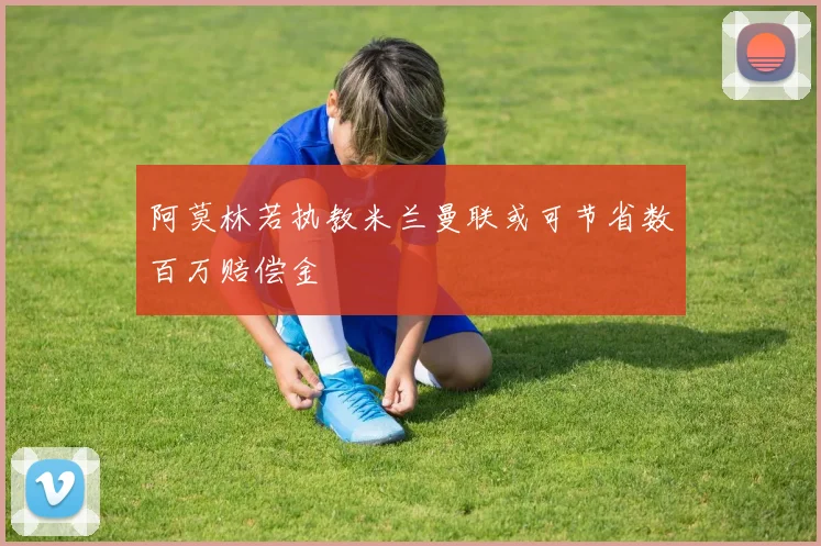 阿莫林若执教米兰曼联或可节省数百万赔偿金