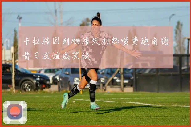 卡拉格因利物浦失利怒喷费迪南德昔日友谊成笑谈
