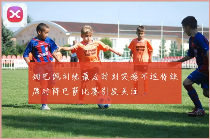 姆巴佩训练最后时刻突感不适将缺席对阵巴萨比赛引发关注