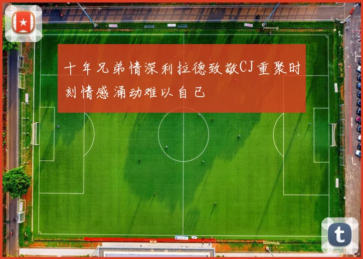 十年兄弟情深利拉德致敬CJ重聚时刻情感涌动难以自已