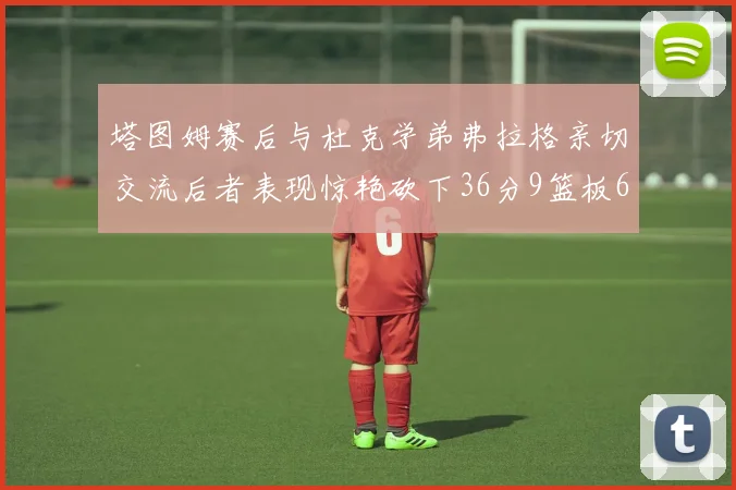 塔图姆赛后与杜克学弟弗拉格亲切交流后者表现惊艳砍下36分9篮板6助攻
