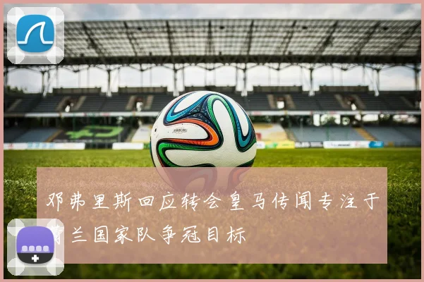 邓弗里斯回应转会皇马传闻专注于荷兰国家队争冠目标