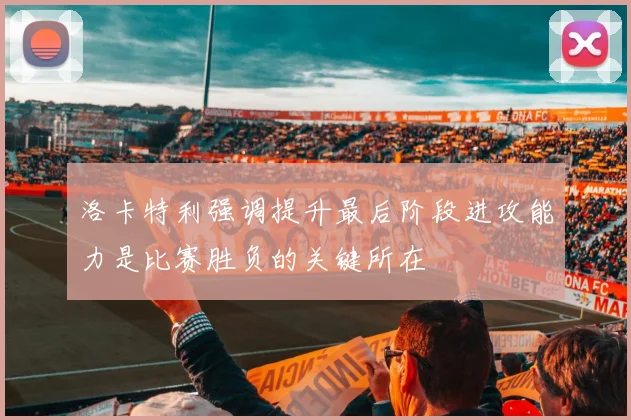 洛卡特利强调提升最后阶段进攻能力是比赛胜负的关键所在