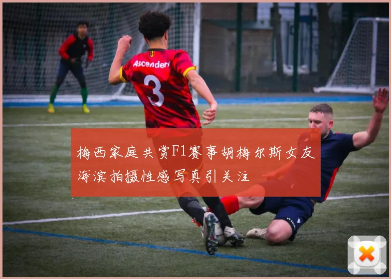 梅西家庭共赏F1赛事胡梅尔斯女友海滨拍摄性感写真引关注