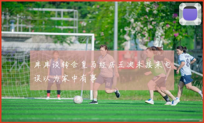 库库谈转会皇马经历五次未接来电误以为家中有事