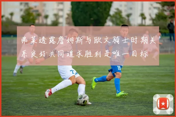弗莱透露詹姆斯与欧文骑士时期关系良好共同追求胜利是唯一目标