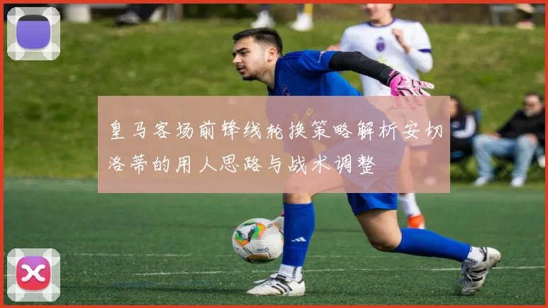 皇马客场前锋线轮换策略解析安切洛蒂的用人思路与战术调整