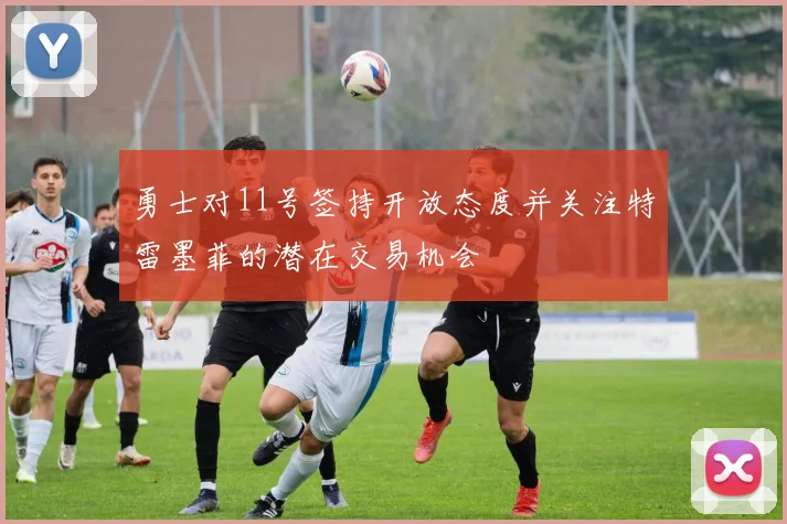 勇士对11号签持开放态度并关注特雷墨菲的潜在交易机会