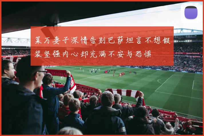 莱万妻子深情告别巴萨坦言不想假装坚强内心却充满不安与恐惧