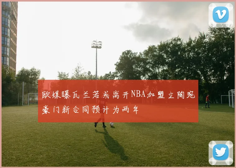欧媒曝瓦兰若或离开NBA加盟立陶宛豪门新合同预计为两年