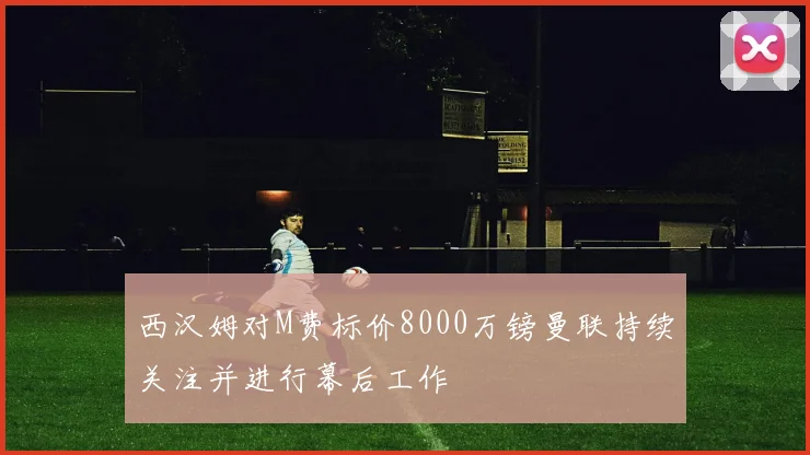 西汉姆对M费标价8000万镑曼联持续关注并进行幕后工作