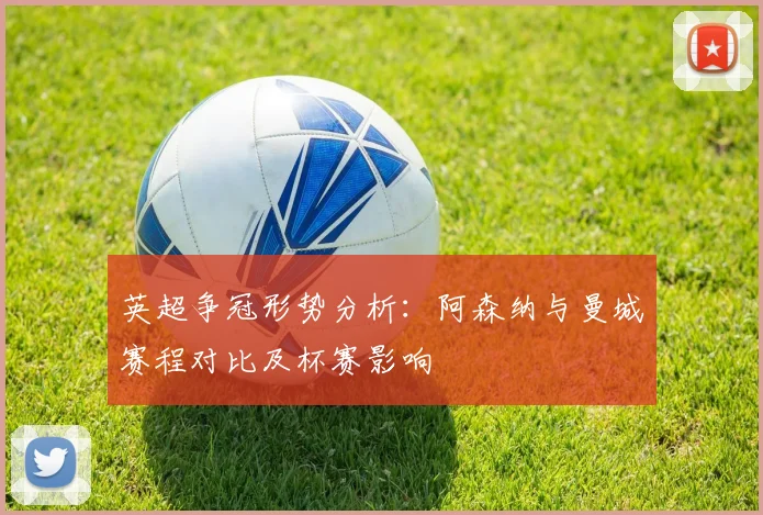 英超争冠形势分析：阿森纳与曼城赛程对比及杯赛影响
