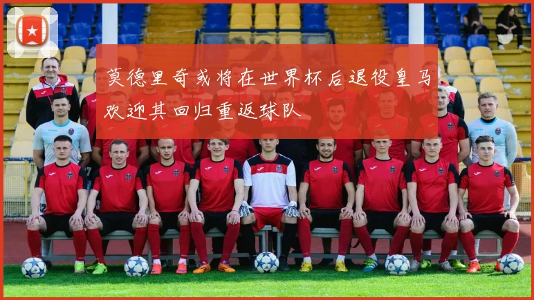 莫德里奇或将在世界杯后退役皇马欢迎其回归重返球队