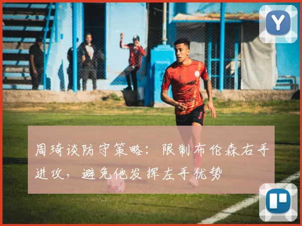 周琦谈防守策略：限制布伦森右手进攻，避免他发挥左手优势