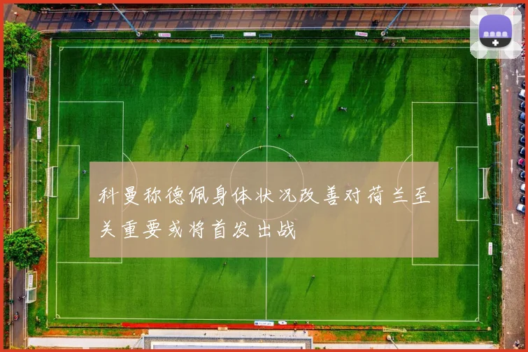 科曼称德佩身体状况改善对荷兰至关重要或将首发出战