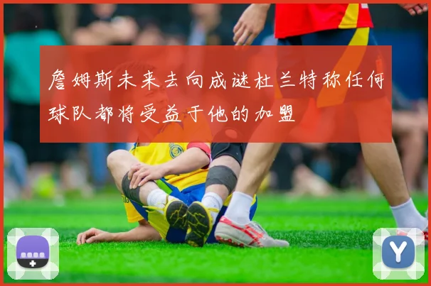 詹姆斯未来去向成谜杜兰特称任何球队都将受益于他的加盟