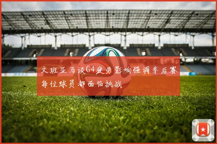 文班亚马谈G4疲劳影响强调季后赛每位球员都面临挑战