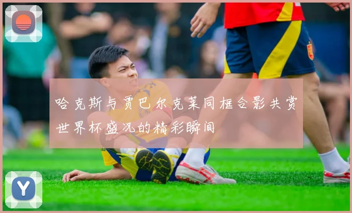 哈克斯与贾巴尔克莱同框合影共赏世界杯盛况的精彩瞬间