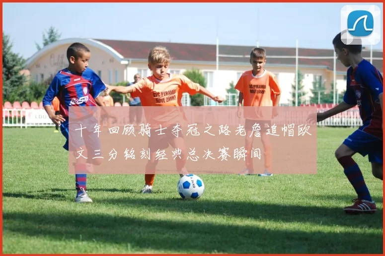 十年回顾骑士夺冠之路老詹追帽欧文三分铭刻经典总决赛瞬间