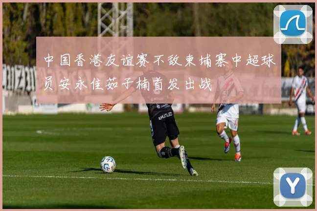 中国香港友谊赛不敌柬埔寨中超球员安永佳茹子楠首发出战