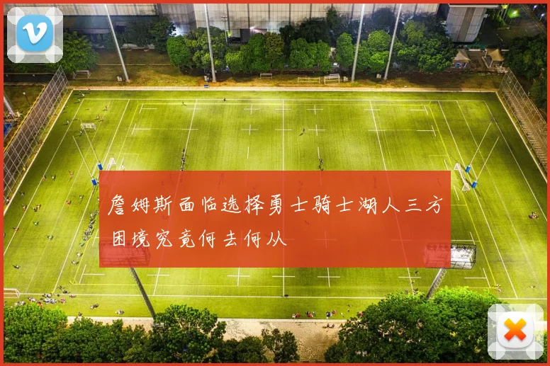 詹姆斯面临选择勇士骑士湖人三方困境究竟何去何从