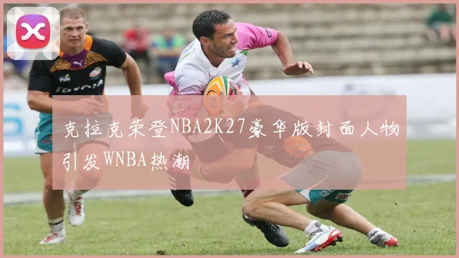 克拉克荣登NBA2K27豪华版封面人物引发WNBA热潮