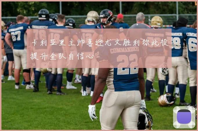 卡利亚里主帅喜迎尤文胜利称此役提升全队自信心
