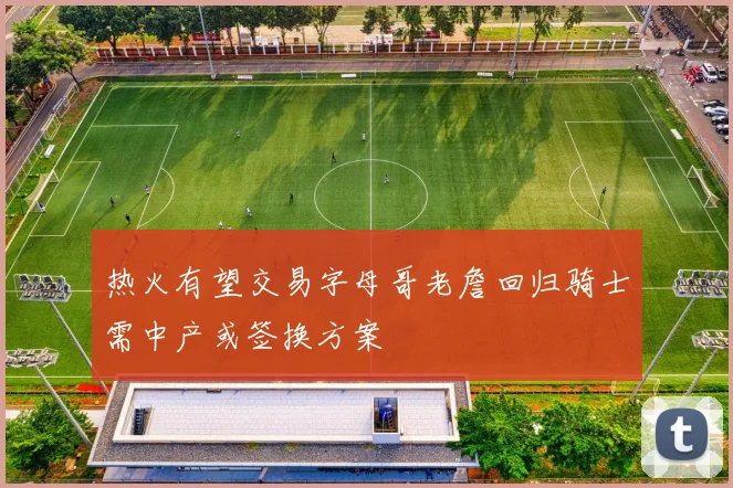热火有望交易字母哥老詹回归骑士需中产或签换方案