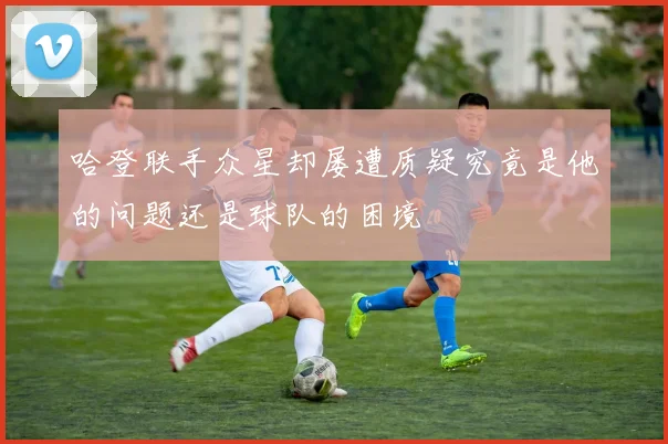 哈登联手众星却屡遭质疑究竟是他的问题还是球队的困境