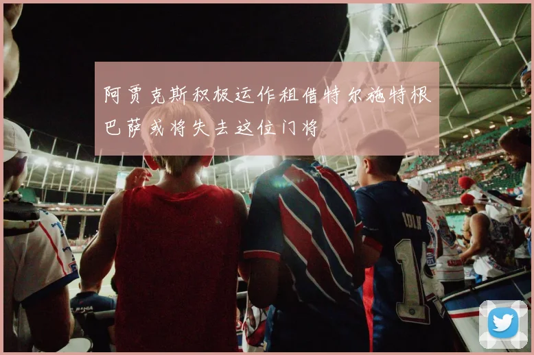 阿贾克斯积极运作租借特尔施特根巴萨或将失去这位门将