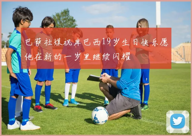 巴萨社媒祝库巴西19岁生日快乐愿他在新的一岁里继续闪耀